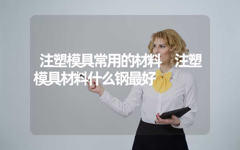 注塑模具常用的材料 注塑模具材料什么钢最好